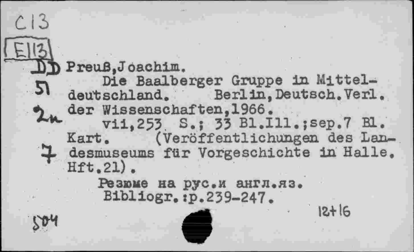 ﻿Я
PreuB, J oachim.
Die Baalberger Gruppe in Mitteldeutschland. Berlin,Deutsch.Verl, der Wissenschaften,1966.
vii,255. S.j 33 B1.I11.jsep.7 Bl.
Kart. (Veröffentlichungen des Landesmuseums für Vorgeschichte in Halle. Hft.21) .

Резюме на рус«и англ.яз. Bibliogr.:р.239-247.
І2.+ І6